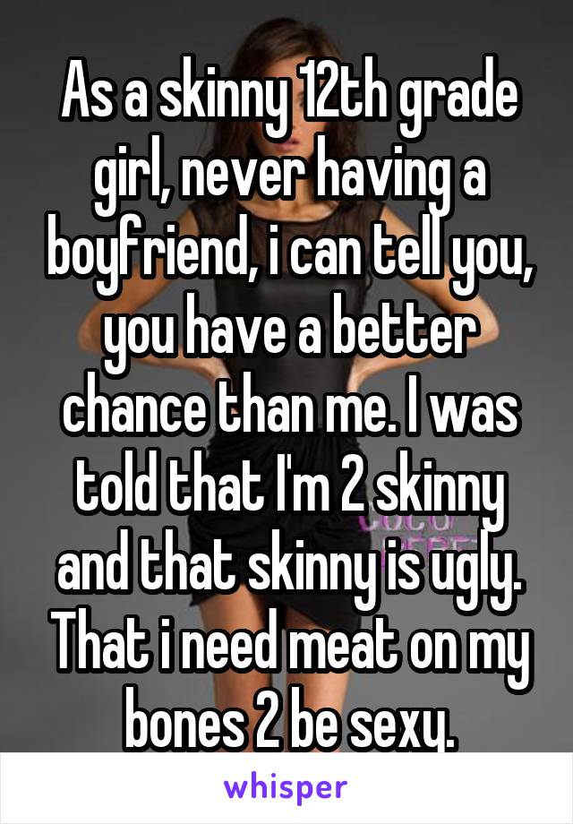 As a skinny 12th grade girl, never having a boyfriend, i can tell you, you have a better chance than me. I was told that I'm 2 skinny and that skinny is ugly. That i need meat on my bones 2 be sexy.