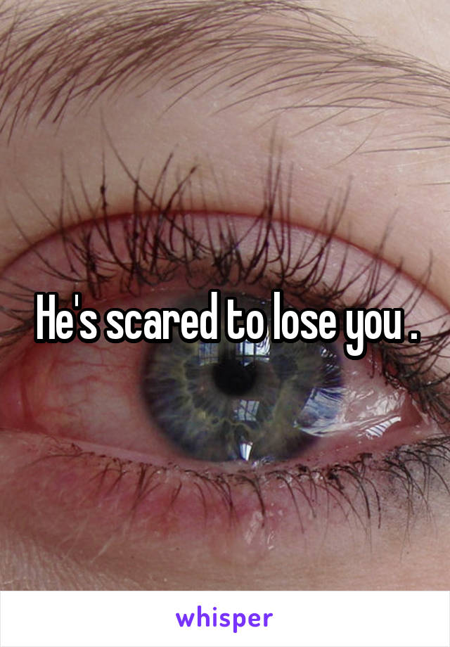 He's scared to lose you .