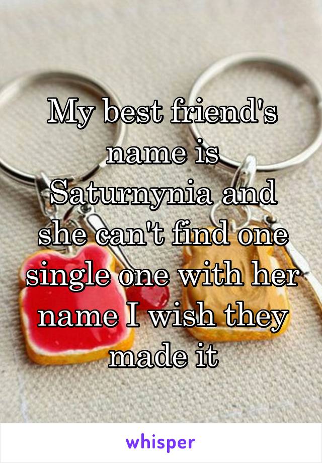 My best friend's name is Saturnynia and she can't find one single one with her name I wish they made it