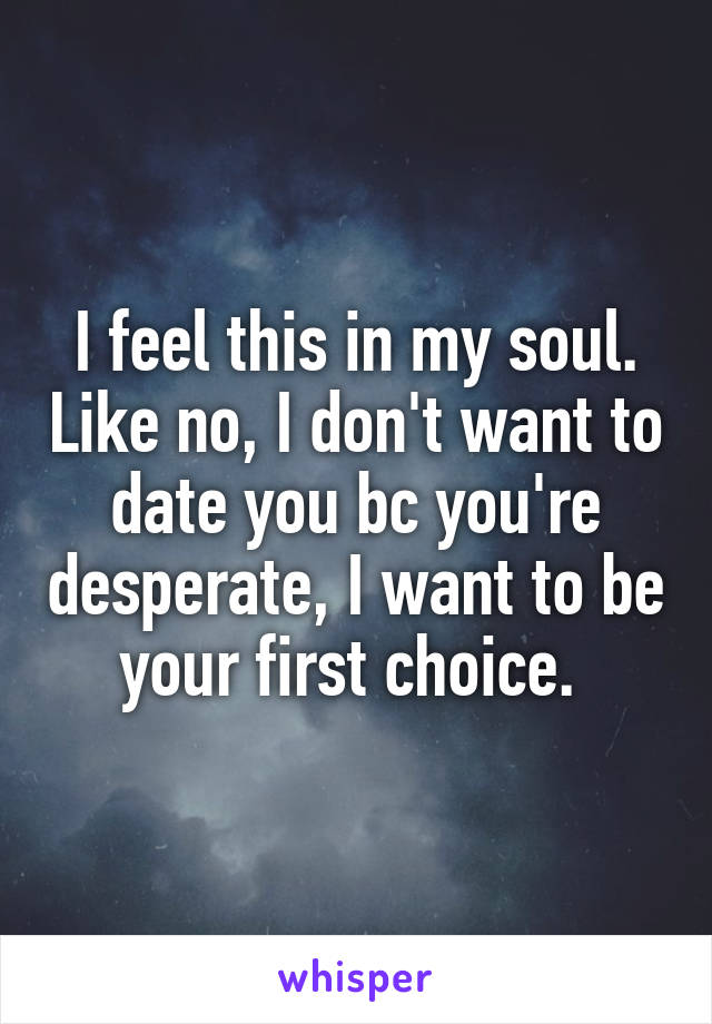 I feel this in my soul. Like no, I don't want to date you bc you're desperate, I want to be your first choice. 