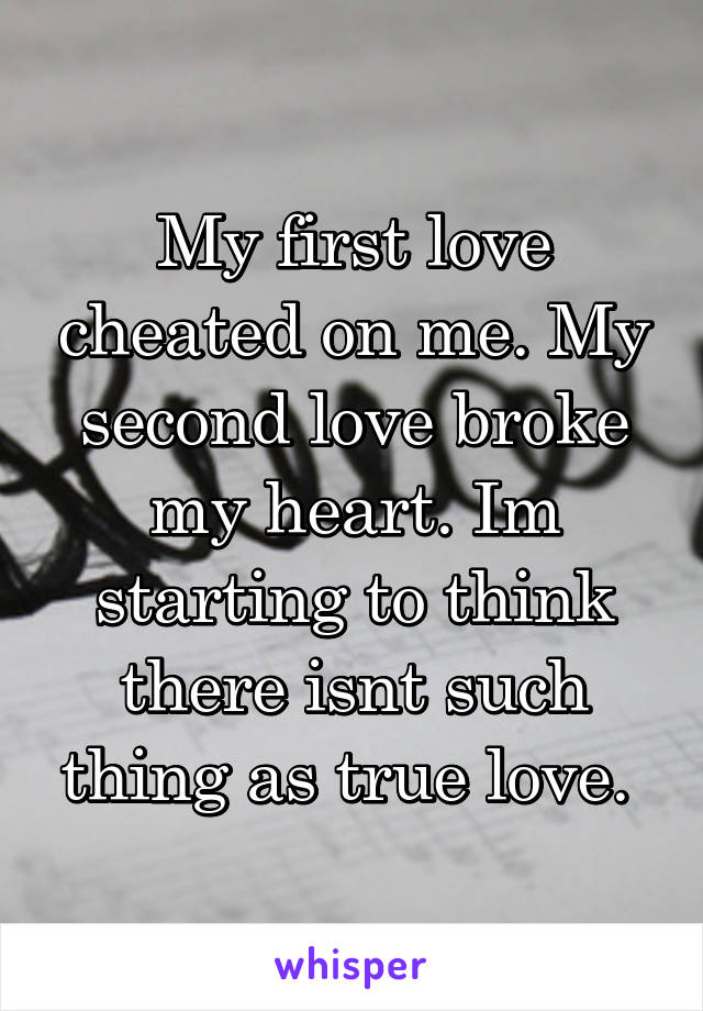 My first love cheated on me. My second love broke my heart. Im starting to think there isnt such thing as true love. 