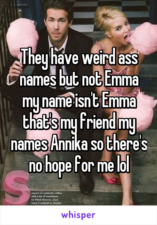 They have weird ass names but not Emma my name isn't Emma that's my friend my names Annika so there's no hope for me lol