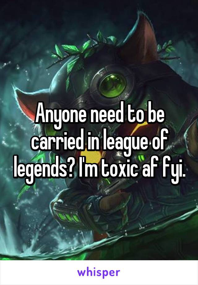 Anyone need to be carried in league of legends? I'm toxic af fyi.