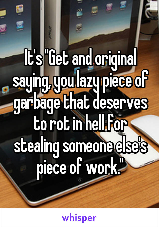 It's "Get and original saying, you lazy piece of garbage that deserves to rot in hell for stealing someone else's piece of work."