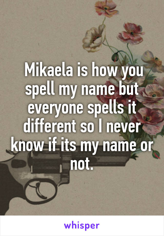  Mikaela is how you spell my name but everyone spells it different so I never know if its my name or not.