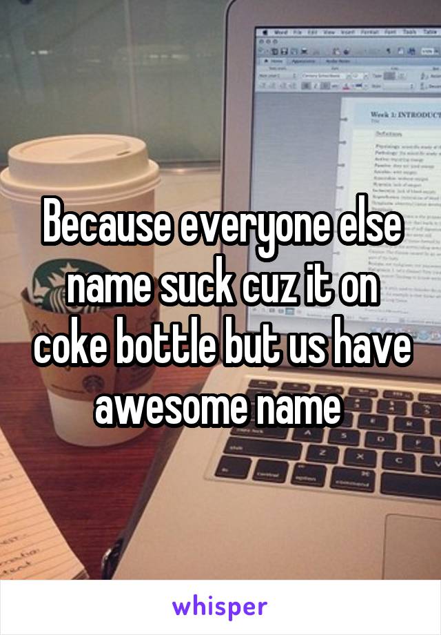 Because everyone else name suck cuz it on coke bottle but us have awesome name 