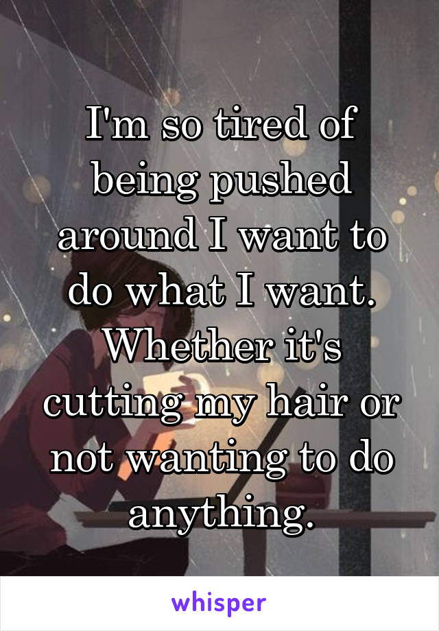 I'm so tired of being pushed around I want to do what I want. Whether it's cutting my hair or not wanting to do anything.