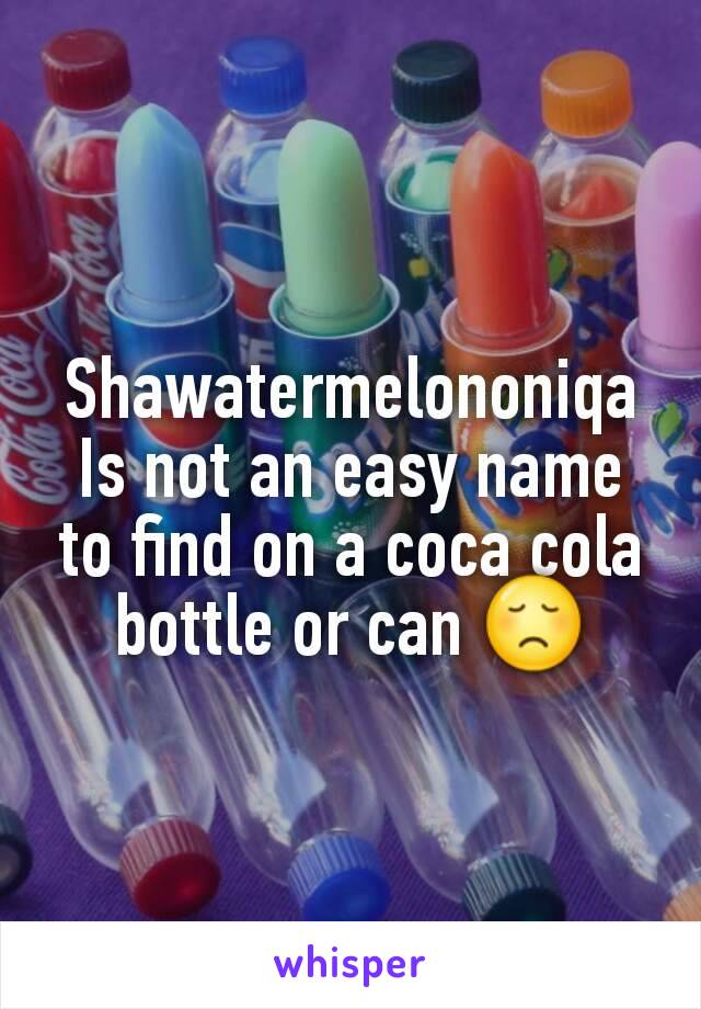 Shawatermelononiqa   Is not an easy name to find on a coca cola bottle or can 😞