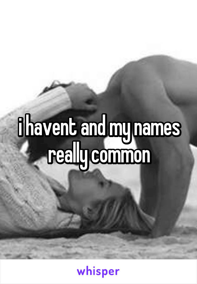 i havent and my names really common