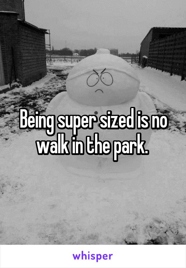 Being super sized is no walk in the park. 