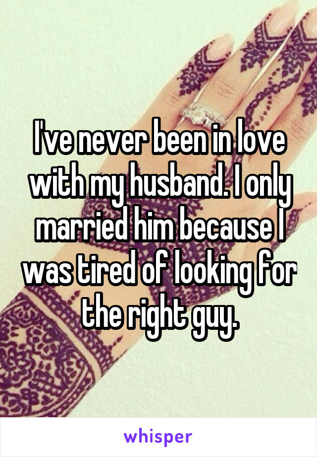 I've never been in love with my husband. I only married him because I was tired of looking for the right guy.