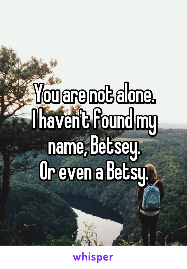 You are not alone.
I haven't found my name, Betsey.
Or even a Betsy.