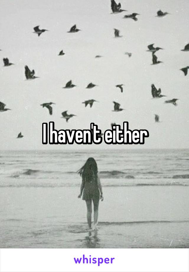 I haven't either