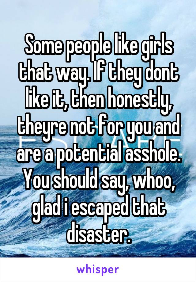 Some people like girls that way. If they dont like it, then honestly, theyre not for you and are a potential asshole. You should say, whoo, glad i escaped that disaster.