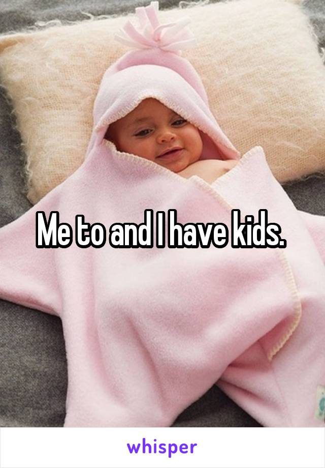 Me to and I have kids. 