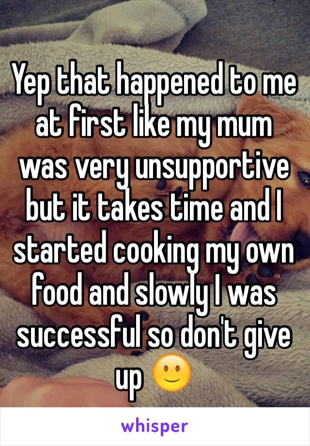 Yep that happened to me at first like my mum was very unsupportive but it takes time and I started cooking my own food and slowly I was successful so don't give up 🙂