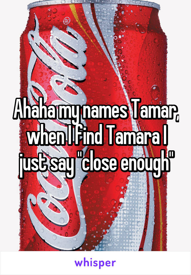 Ahaha my names Tamar, when I find Tamara I just say "close enough"