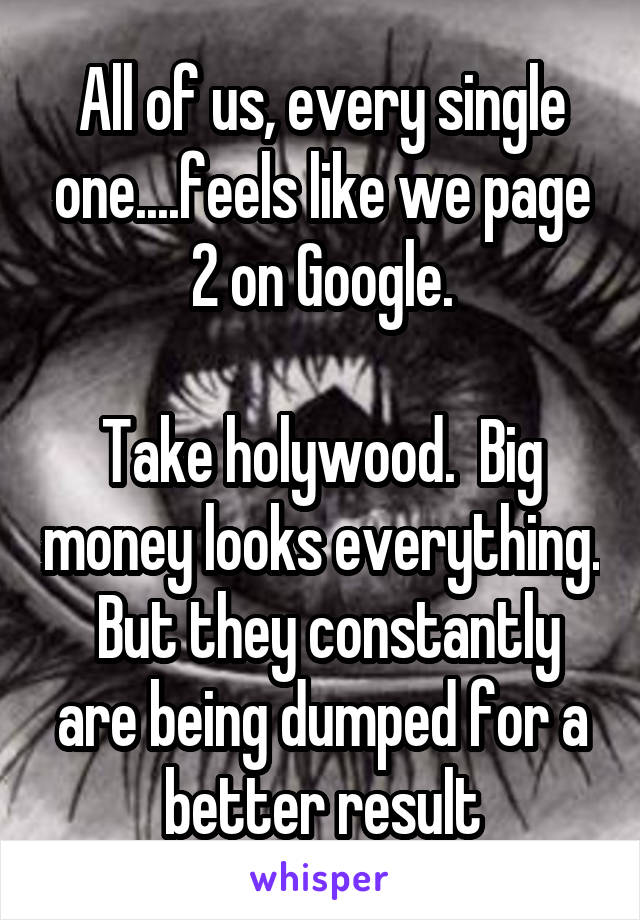 All of us, every single one....feels like we page 2 on Google.

Take holywood.  Big money looks everything.  But they constantly are being dumped for a better result