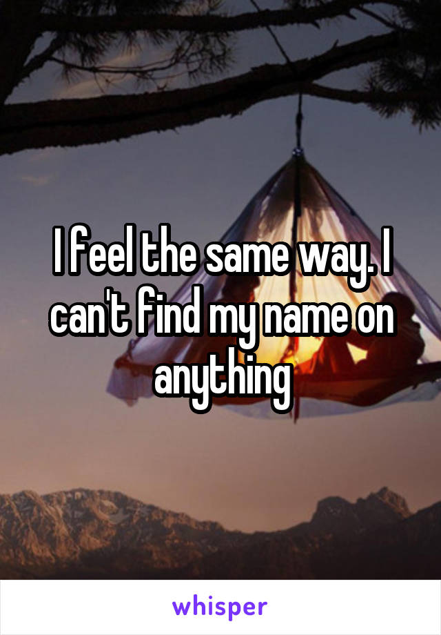 I feel the same way. I can't find my name on anything