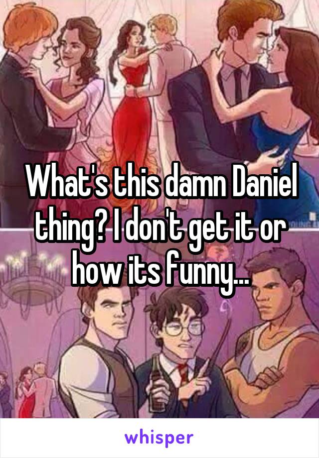What's this damn Daniel thing? I don't get it or how its funny...