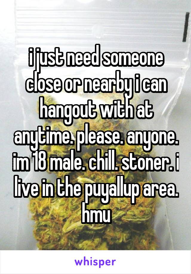 i just need someone close or nearby i can hangout with at anytime. please. anyone. im 18 male. chill. stoner. i live in the puyallup area. hmu