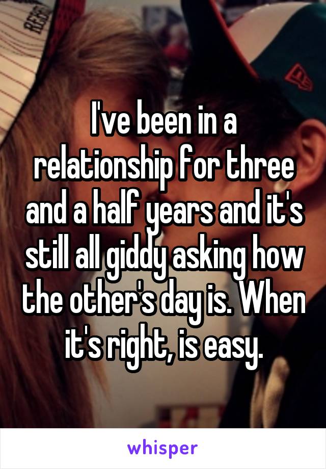 I've been in a relationship for three and a half years and it's still all giddy asking how the other's day is. When it's right, is easy.