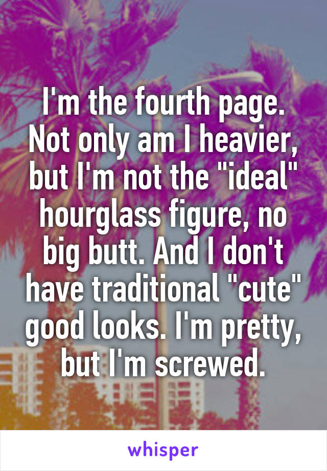 I'm the fourth page. Not only am I heavier, but I'm not the "ideal" hourglass figure, no big butt. And I don't have traditional "cute" good looks. I'm pretty, but I'm screwed.