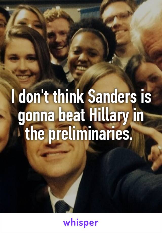 I don't think Sanders is gonna beat Hillary in the preliminaries. 