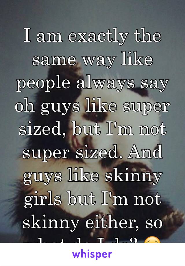 I am exactly the same way like people always say oh guys like super sized, but I'm not super sized. And guys like skinny girls but I'm not skinny either, so what do I do? 😖