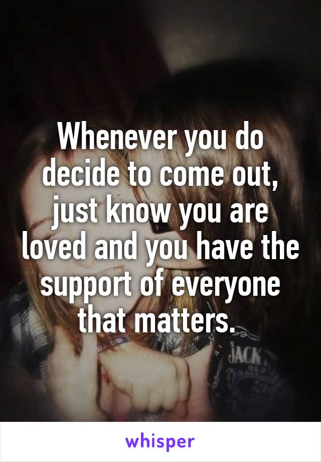Whenever you do decide to come out, just know you are loved and you have the support of everyone that matters. 