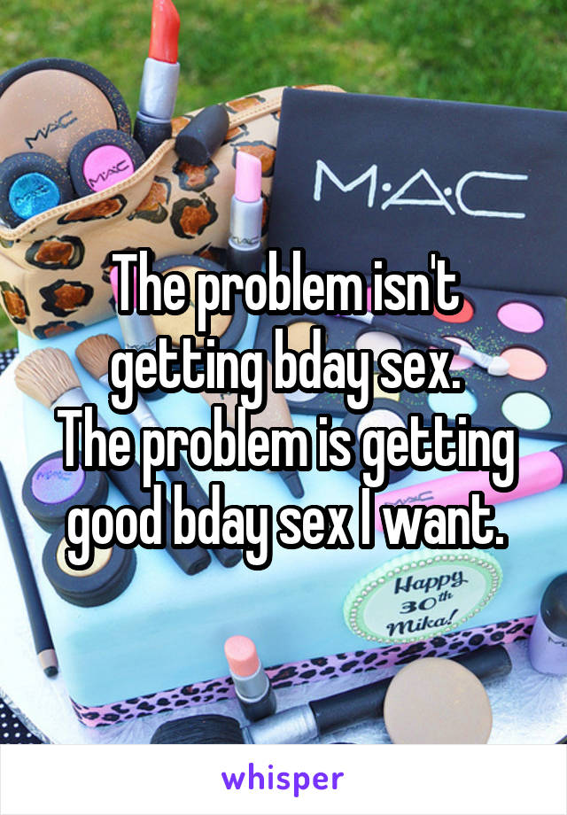 The problem isn't getting bday sex.
The problem is getting good bday sex I want.