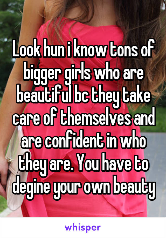 Look hun i know tons of bigger girls who are beautiful bc they take care of themselves and are confident in who they are. You have to degine your own beauty