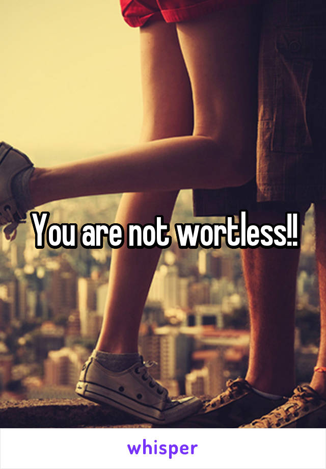 You are not wortless!!