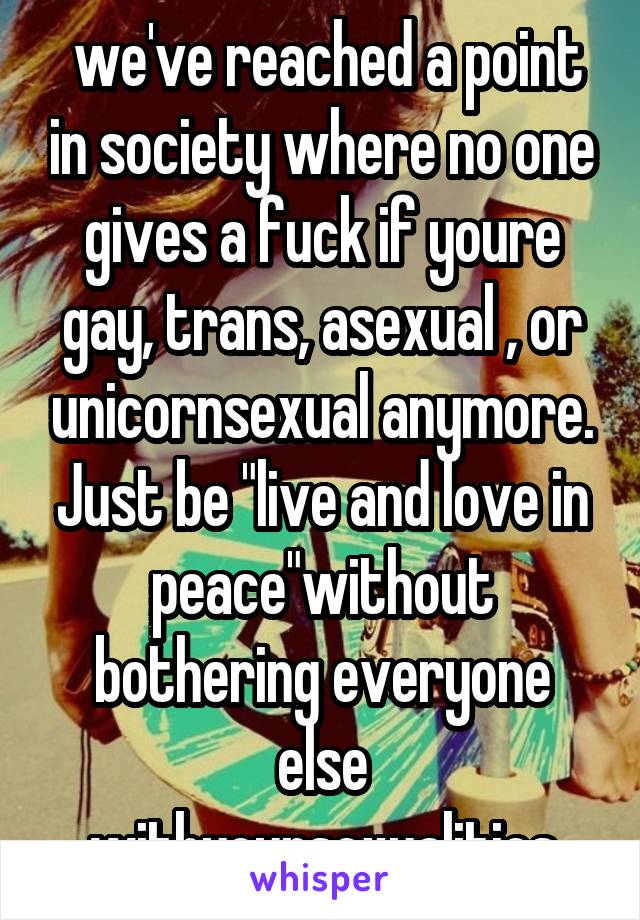  we've reached a point in society where no one gives a fuck if youre gay, trans, asexual , or unicornsexual anymore. Just be "live and love in peace"without bothering everyone else withyoursexualities
