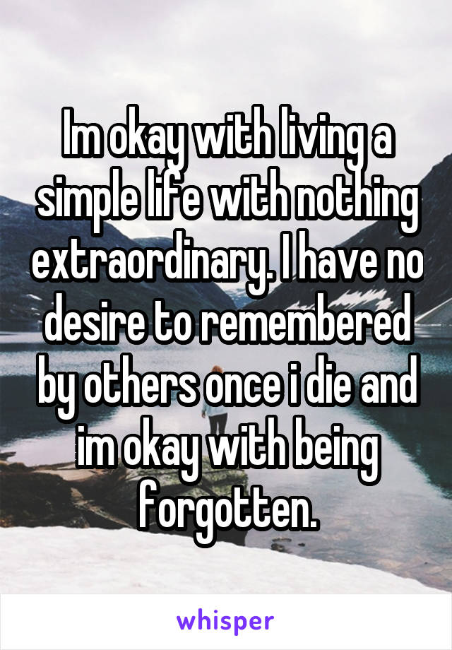 Im okay with living a simple life with nothing extraordinary. I have no desire to remembered by others once i die and im okay with being forgotten.