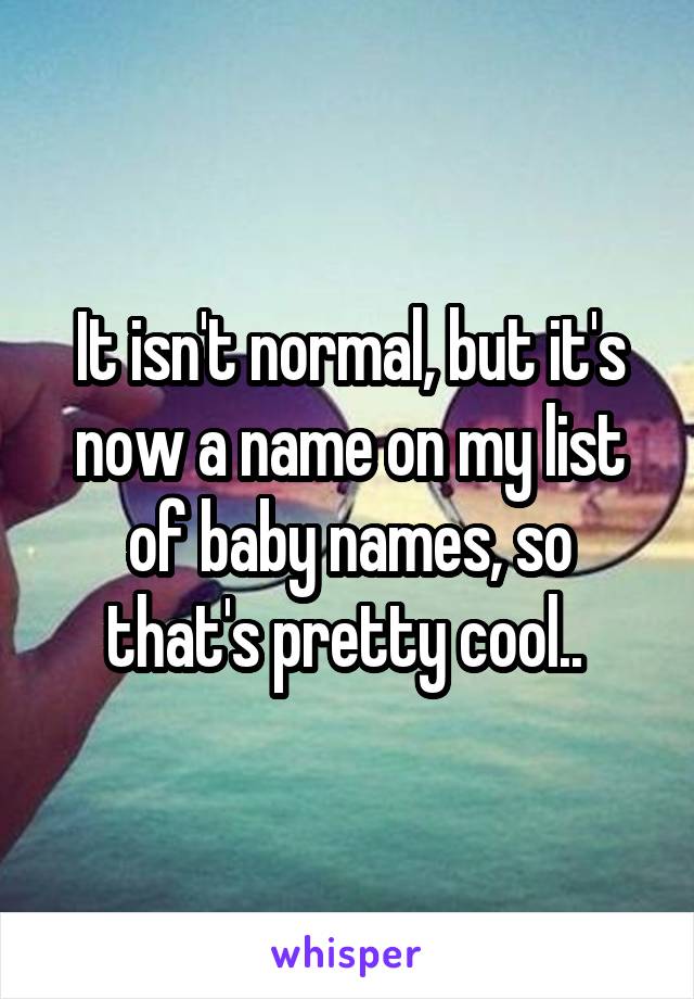 It isn't normal, but it's now a name on my list of baby names, so that's pretty cool.. 