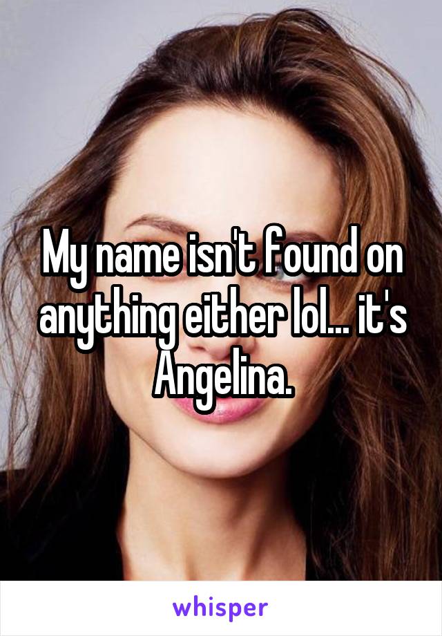 My name isn't found on anything either lol... it's Angelina.