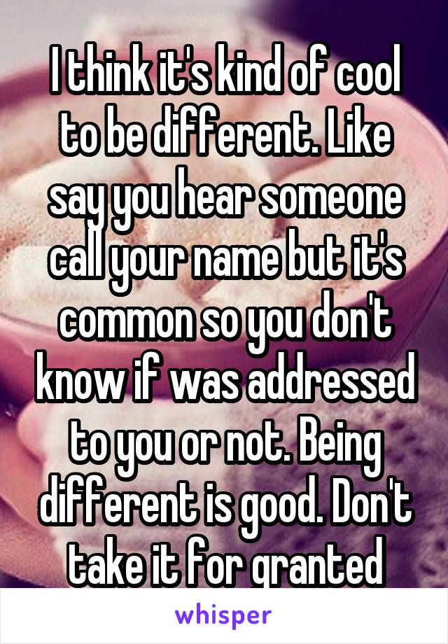 I think it's kind of cool to be different. Like say you hear someone call your name but it's common so you don't know if was addressed to you or not. Being different is good. Don't take it for granted