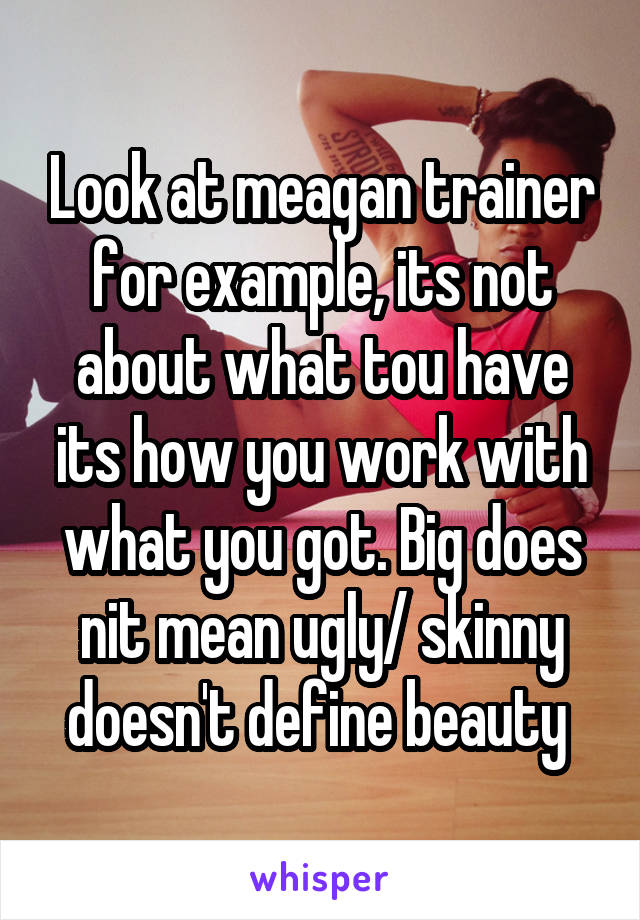 Look at meagan trainer for example, its not about what tou have its how you work with what you got. Big does nit mean ugly/ skinny doesn't define beauty 