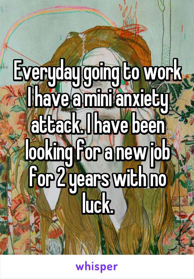 Everyday going to work I have a mini anxiety attack. I have been looking for a new job for 2 years with no luck.
