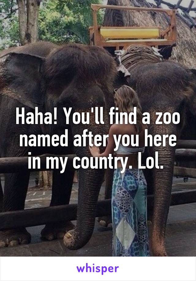 Haha! You'll find a zoo named after you here in my country. Lol. 