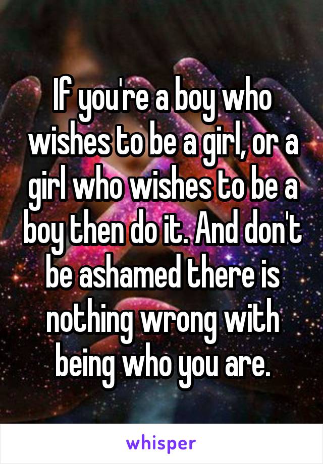 If you're a boy who wishes to be a girl, or a girl who wishes to be a boy then do it. And don't be ashamed there is nothing wrong with being who you are.