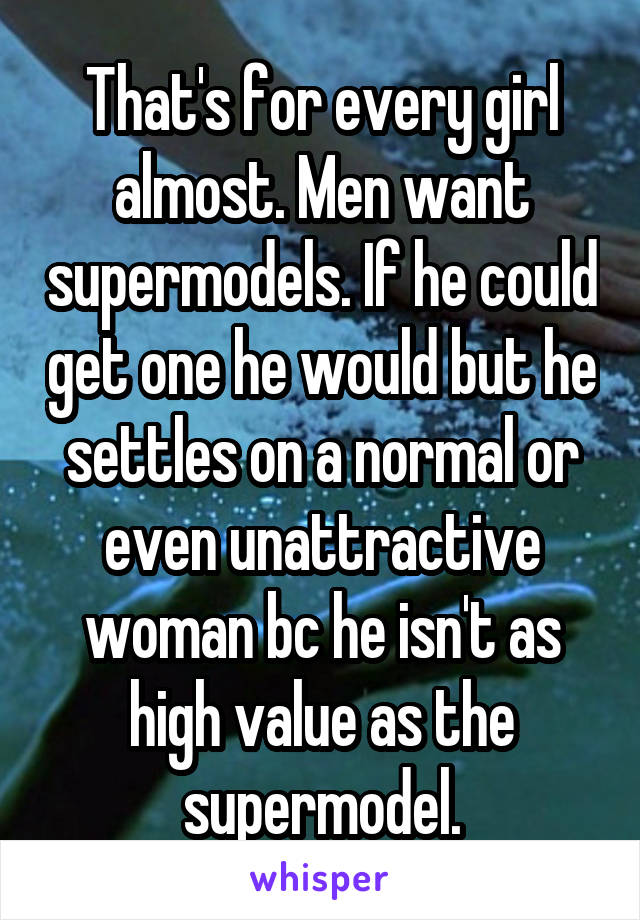 That's for every girl almost. Men want supermodels. If he could get one he would but he settles on a normal or even unattractive woman bc he isn't as high value as the supermodel.