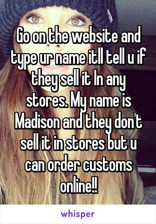 Go on the website and type ur name itll tell u if they sell it In any stores. My name is Madison and they don't sell it in stores but u can order customs online!!