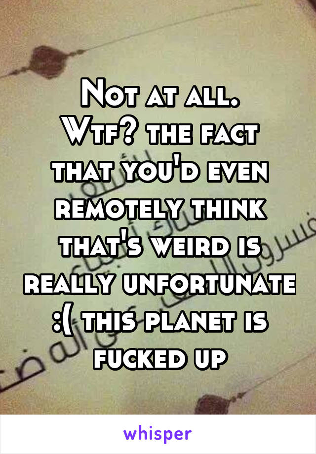 Not at all.
Wtf? the fact that you'd even remotely think that's weird is really unfortunate :( this planet is fucked up