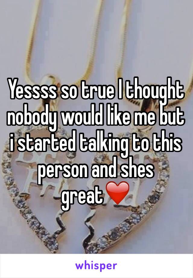 Yessss so true I thought nobody would like me but  i started talking to this person and shes great❤️