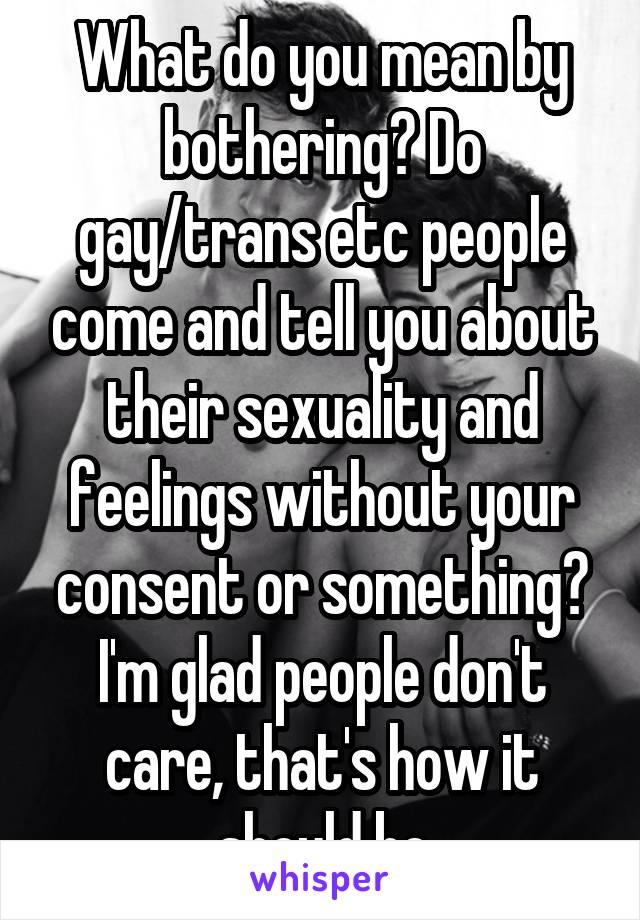What do you mean by bothering? Do gay/trans etc people come and tell you about their sexuality and feelings without your consent or something? I'm glad people don't care, that's how it should be