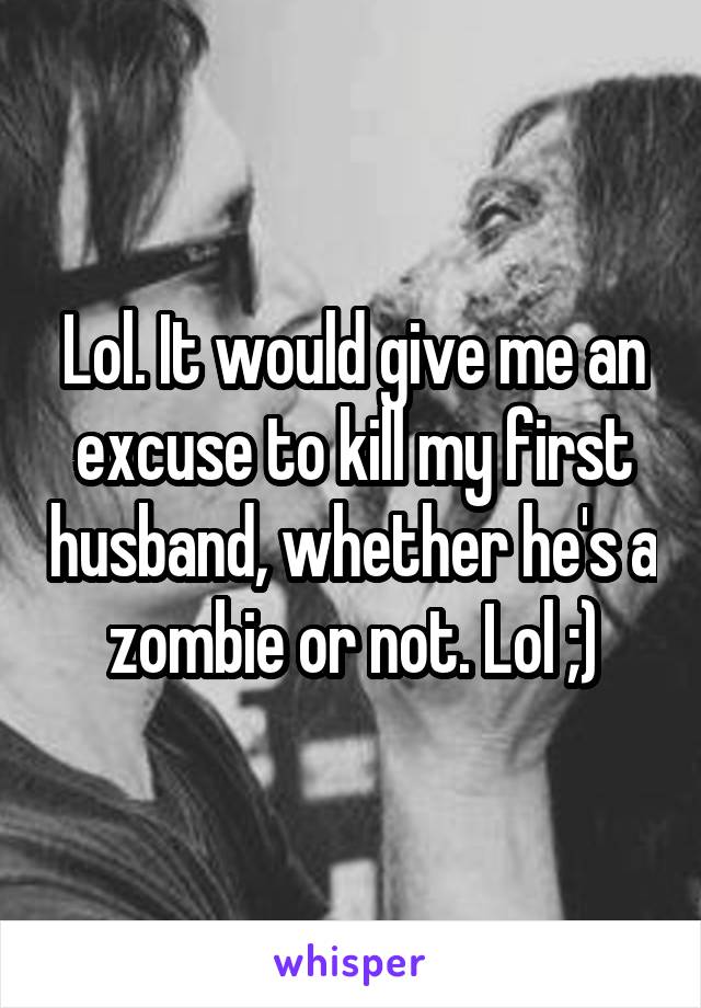 Lol. It would give me an excuse to kill my first husband, whether he's a zombie or not. Lol ;)