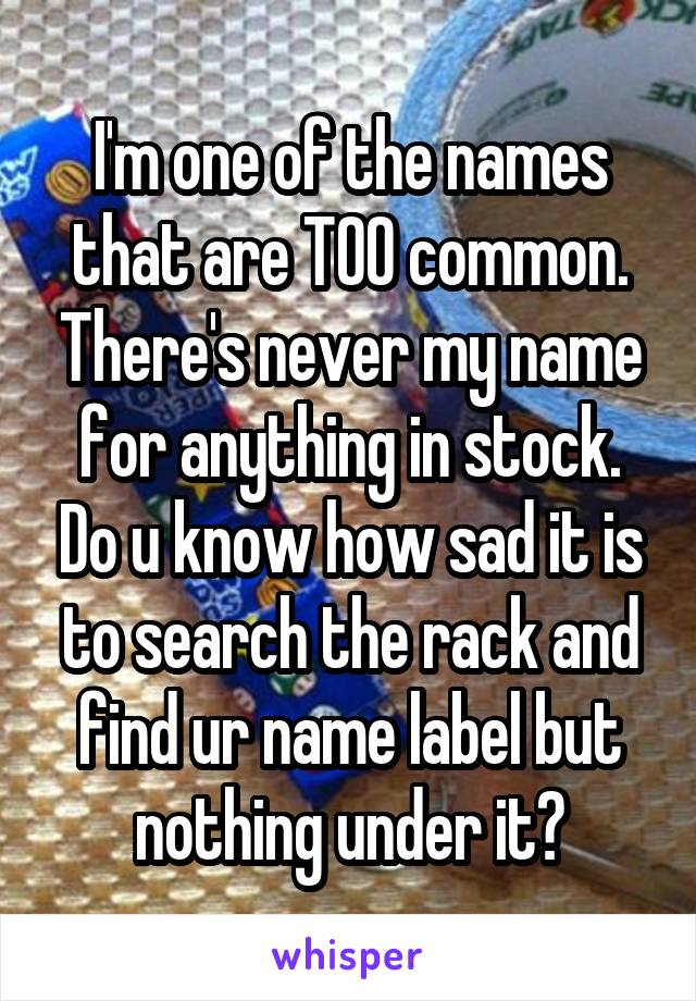 I'm one of the names that are TOO common. There's never my name for anything in stock. Do u know how sad it is to search the rack and find ur name label but nothing under it?