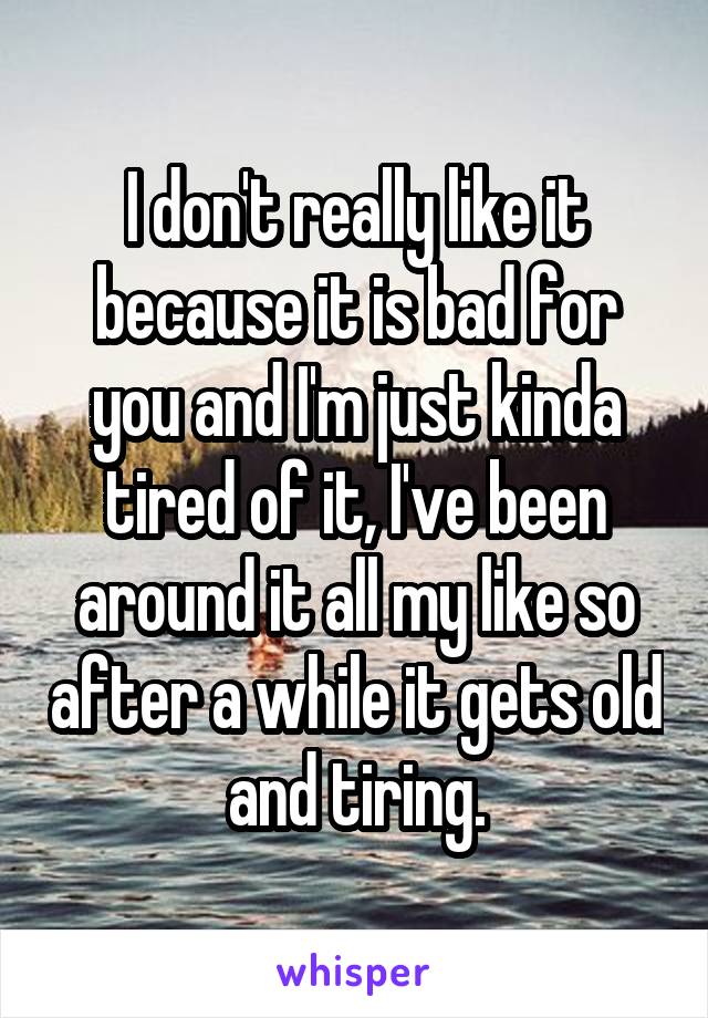 I don't really like it because it is bad for you and I'm just kinda tired of it, I've been around it all my like so after a while it gets old and tiring.